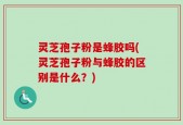 灵芝孢子粉是蜂胶吗(灵芝孢子粉与蜂胶的区别是什么？)