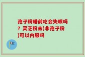 孢子粉睡前吃会失眠吗？灵芝粉末(非孢子粉)可以内服吗