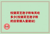 权健灵芝孢子粉每天吃多少(权健灵芝孢子粉的日常摄入量建议)