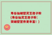 寿谷仙破壁灵芝孢子粉(寿谷仙灵芝孢子粉：突破壁营养更丰富！)