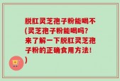 脱肛灵芝孢子粉能喝不(灵芝孢子粉能喝吗？来了解一下脱肛灵芝孢子粉的正确食用方法！)