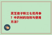 灵芝孢子粉三七花丹参？中药材的功效与使用方法？