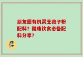 朋友圈有机灵芝孢子粉配料？健康饮食必备配料分享？