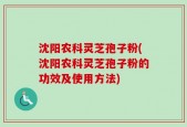 沈阳农科灵芝孢子粉(沈阳农科灵芝孢子粉的功效及使用方法)