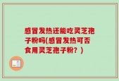 感冒发热还能吃灵芝孢子粉吗(感冒发热可否食用灵芝孢子粉？)