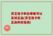 灵芝孢子粉在哪里可以买到正品(灵芝孢子粉正品购买指南)