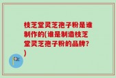 枝芝堂灵芝孢子粉是谁制作的(谁是制造枝芝堂灵芝孢子粉的品牌？)