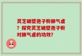 灵芝破壁孢子粉肺气虚？探究灵芝破壁孢子粉对肺气虚的功效？