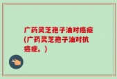 广药灵芝孢子油对癌症(广药灵芝孢子油对抗癌症。)