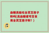 血糖高能吃全灵芝孢子粉吗(高血糖者可否食用全灵芝孢子粉？)