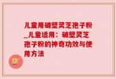 儿童用破壁灵芝孢子粉_儿童适用：破壁灵芝孢子粉的神奇功效与使用方法