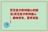灵芝孢子粉炖猪心的做法(灵芝孢子粉炖猪心：美味养生，营养双倍)