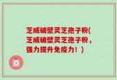 芝威破壁灵芝孢子粉(芝威破壁灵芝孢子粉，强力提升免疫力！)