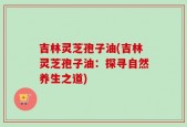 吉林灵芝孢子油(吉林灵芝孢子油：探寻自然养生之道)