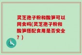 灵芝孢子粉和酸笋可以同食吗(灵芝孢子粉和酸笋搭配食用是否安全？)