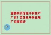 重要的灵芝孢子粉生产厂家？灵芝孢子粉正规厂家哪家好