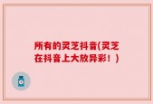 所有的灵芝抖音(灵芝在抖音上大放异彩！)