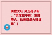 阴虚火旺 灵芝孢子粉_“灵芝孢子粉：滋阴降火，改善阴虚火旺症状”)