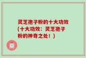 灵芝孢子粉的十大功效(十大功效：灵芝孢子粉的神奇之处！)