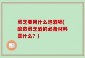 灵芝要用什么泡酒喝(酿造灵芝酒的必备材料是什么？)