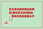 灵芝素材推荐网站有哪些(推荐灵芝素材网站，帮助你提高健康水平！)