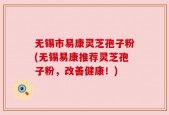无锡市易康灵芝孢子粉(无锡易康推荐灵芝孢子粉，改善健康！)
