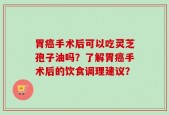 胃癌手术后可以吃灵芝孢子油吗？了解胃癌手术后的饮食调理建议？