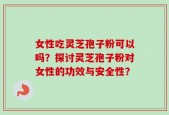 女性吃灵芝孢子粉可以吗？探讨灵芝孢子粉对女性的功效与安全性？