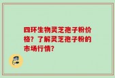 四环生物灵芝孢子粉价格？了解灵芝孢子粉的市场行情？