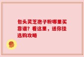 包头灵芝孢子粉哪里买靠谱？看这里，送你佳选购攻略