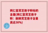 同仁堂灵芝孢子粉标的含量(同仁堂灵芝孢子粉：新鲜灵芝孢子含量高达30%)