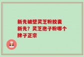 新先破壁灵芝粉胶囊 新先？灵芝孢子粉哪个牌子正宗