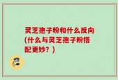 灵芝孢子粉和什么反向(什么与灵芝孢子粉搭配更妙？)