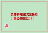 灵芝歌舞蹈(灵芝舞蹈：跳出健康活力！)