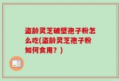 盗龄灵芝破壁孢子粉怎么吃(盗龄灵芝孢子粉如何食用？)