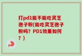 打pd1能不能吃灵芝孢子粉(能吃灵芝孢子粉吗？PD1效果如何？)