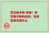 灵芝孢子粉 性寒？灵芝孢子粉的功效、作用及禁忌是什么