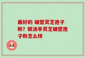 最好的 破壁灵芝孢子粉？赋汤亭灵芝破壁孢子粉怎么样