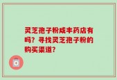灵芝孢子粉咸丰药店有吗？寻找灵芝孢子粉的购买渠道？