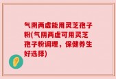 气阴两虚能用灵芝孢子粉(气阴两虚可用灵芝孢子粉调理，保健养生好选择)