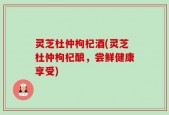 灵芝杜仲枸杞酒(灵芝杜仲枸杞酿，尝鲜健康享受)