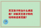 灵芝孢子粉治什么病百度？详解灵芝孢子粉的功效和适用范围？