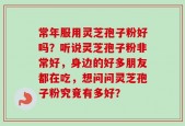 常年服用灵芝孢子粉好吗？听说灵芝孢子粉非常好，身边的好多朋友都在吃，想问问灵芝孢子粉究竟有多好？