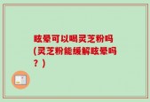 眩晕可以喝灵芝粉吗 (灵芝粉能缓解眩晕吗？)