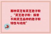 那种灵芝有灵芝孢子粉_“灵芝孢子粉：探索不同灵芝品种的孢子粉特性与功效”