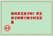 德州灵芝孢子粉？灵芝孢子粉哪个牌子好又实惠