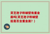 灵芝孢子粉破壁有重金属吗(灵芝孢子粉破壁后是否含重金属？)