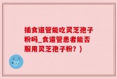 插食道管能吃灵芝孢子粉吗_食道管患者能否服用灵芝孢子粉？)