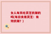 女人每天吃灵芝抗皱的吗(每日食用灵芝：有效抗皱？)