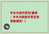 牛大力泡竹灵芝(重磅：牛大力掀起竹灵芝泡茶新潮流！)